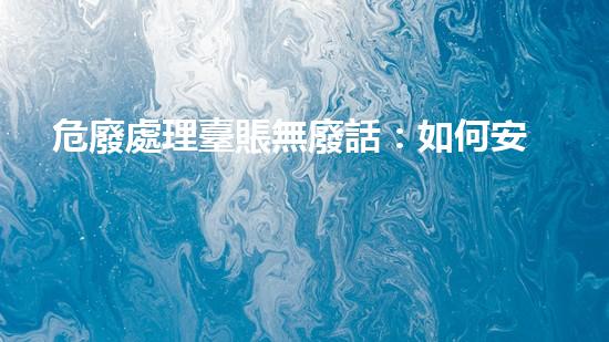 危廢處理臺賬無廢話：如何安全處理危險(xiǎn)廢物？